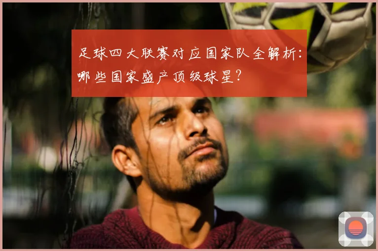 足球四大联赛对应国家队全解析:哪些国家盛产顶级球星?