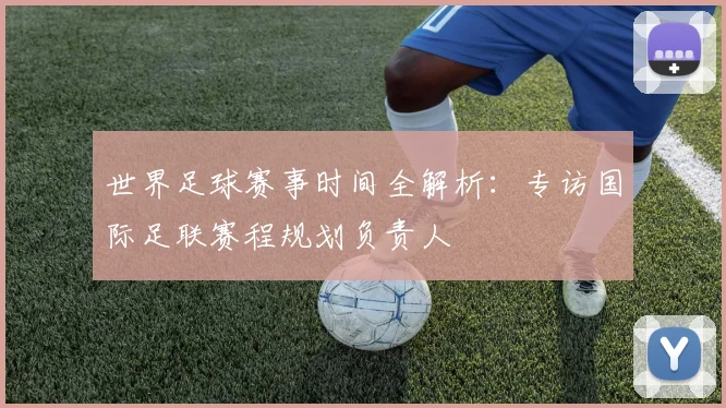 世界足球赛事时间全解析:专访国际足联赛程规划负责人