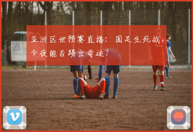 亚洲区世预赛直播:国足生死战,今夜能否踢出奇迹?