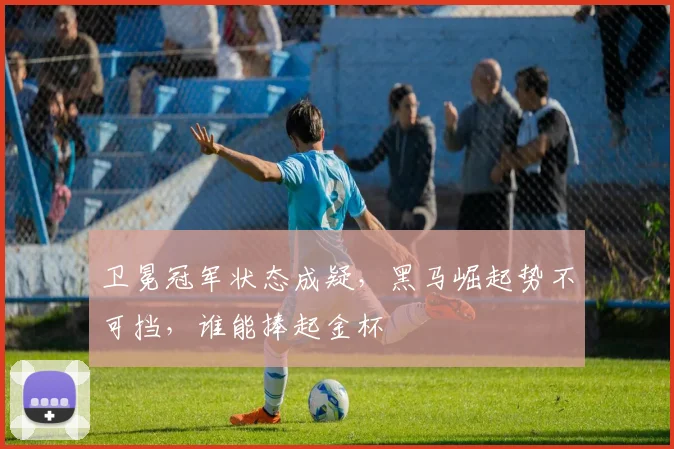 卫冕冠军状态成疑,黑马崛起势不可挡,谁能捧起金杯