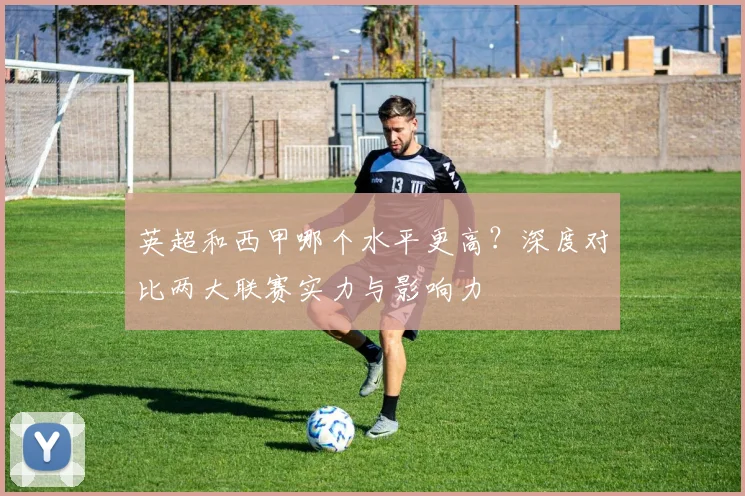 英超和西甲哪个水平更高?深度对比两大联赛实力与影响力